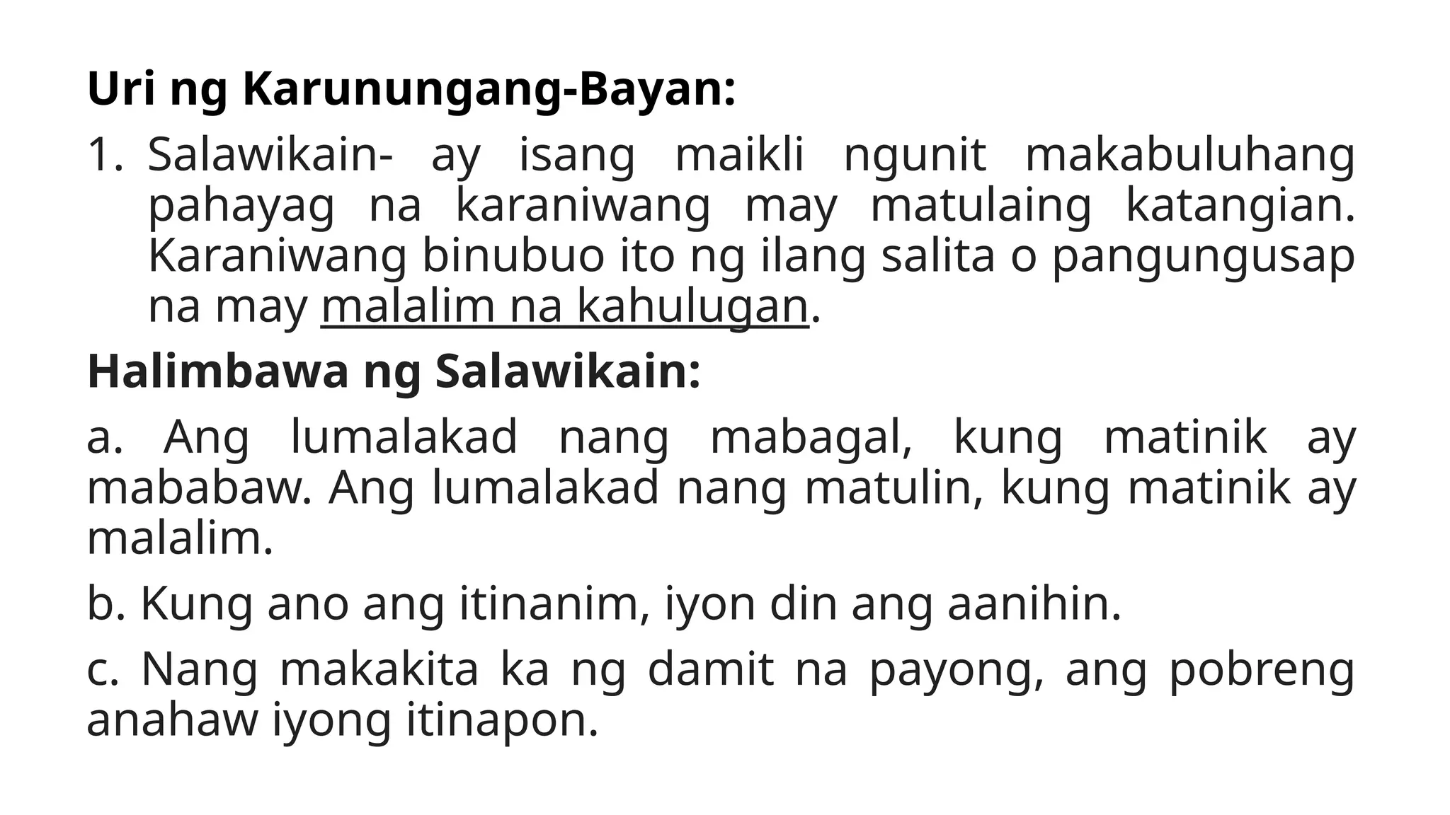 Uri ng Karunungang-Bayan:
1. Salawikain- ay isang maikli ngunit makabuluhang
pahayag na karaniwang may matulaing katangian.
Karaniwang binubuo ito ng ilang salita o pangungusap
na may malalim na kahulugan.
Halimbawa ng Salawikain:
a. Ang lumalakad nang mabagal, kung matinik ay
mababaw. Ang lumalakad nang matulin, kung matinik ay
malalim.
b. Kung ano ang itinanim, iyon din ang aanihin.
c. Nang makakita ka ng damit na payong, ang pobreng
anahaw iyong itinapon.
 