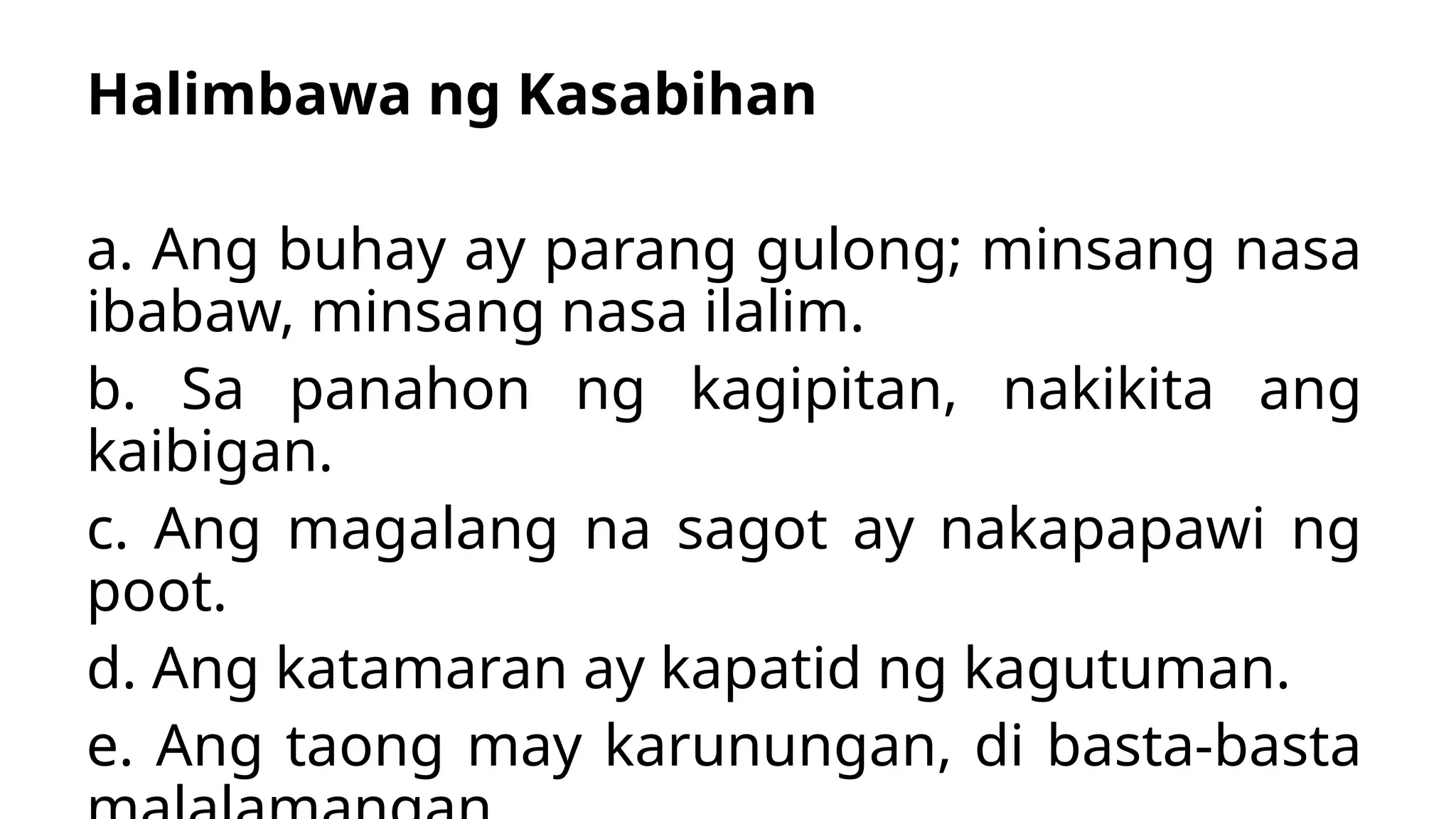 Halimbawa ng Kasabihan
a. Ang buhay ay parang gulong; minsang nasa
ibabaw, minsang nasa ilalim.
b. Sa panahon ng kagipitan, nakikita ang
kaibigan.
c. Ang magalang na sagot ay nakapapawi ng
poot.
d. Ang katamaran ay kapatid ng kagutuman.
e. Ang taong may karunungan, di basta-basta
 