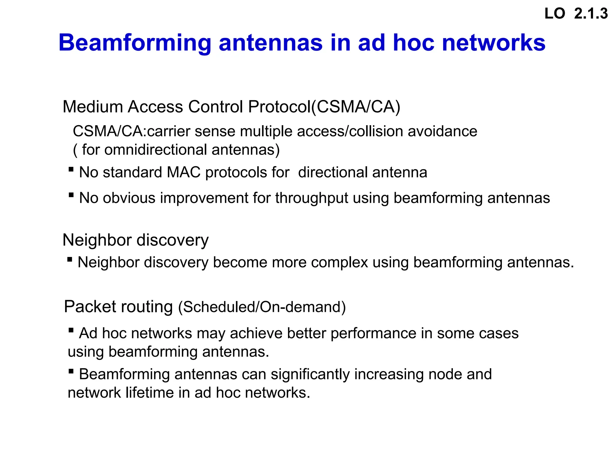 Beamforming antennas in ad hoc networks
Medium Access Control Protocol(CSMA/CA)
CSMA/CA:carrier sense multiple access/collision avoidance
( for omnidirectional antennas)
(Scheduled/On-demand)
Packet routing
Neighbor discovery
 No standard MAC protocols for directional antenna
 Ad hoc networks may achieve better performance in some cases
using beamforming antennas.
 No obvious improvement for throughput using beamforming antennas
 Neighbor discovery become more complex using beamforming antennas.
 Beamforming antennas can significantly increasing node and
network lifetime in ad hoc networks.
LO 2.1.3
 
