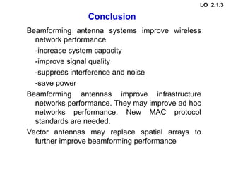 Conclusion
Beamforming antenna systems improve wireless
network performance
-increase system capacity
-improve signal quality
-suppress interference and noise
-save power
Beamforming antennas improve infrastructure
networks performance. They may improve ad hoc
networks performance. New MAC protocol
standards are needed.
Vector antennas may replace spatial arrays to
further improve beamforming performance
LO 2.1.3
 