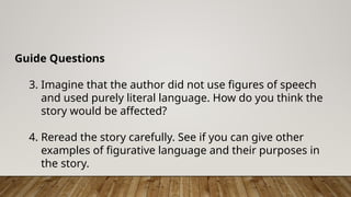 Guide Questions
3. Imagine that the author did not use figures of speech
and used purely literal language. How do you think the
story would be affected?
4. Reread the story carefully. See if you can give other
examples of figurative language and their purposes in
the story.
 