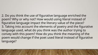 2. Do you think the use of figurative language enriched the
poem? Why or why not? How would using literal instead of
figurative language impact the literary value of the piece?
3. Taking into account the elements of poetry and the figurative
language used, what do you think was the author trying to
convey with this poem? How do you think the meaning of the
poem would change if the poet used literal instead of figurative
language?
 