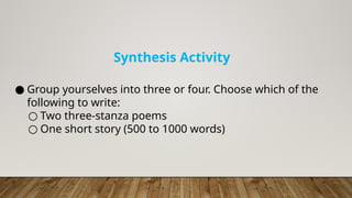● Group yourselves into three or four. Choose which of the
following to write:
○ Two three-stanza poems
○ One short story (500 to 1000 words)
Synthesis Activity
 
