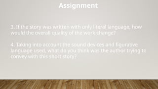 Assignment
3. If the story was written with only literal language, how
would the overall quality of the work change?
4. Taking into account the sound devices and figurative
language used, what do you think was the author trying to
convey with this short story?
 