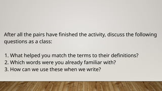 After all the pairs have finished the activity, discuss the following
questions as a class:
1. What helped you match the terms to their definitions?
2. Which words were you already familiar with?
3. How can we use these when we write?
 