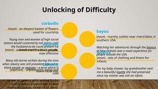 Unlocking of Difficulty
corbeille
(noun) - an elegant basket of flowers
used for courtship
Young men and women of high social
stature would customarily not marry until
the husband-to-be could present his
intended bride with a corbeille.
negroes
(noun) - a dated word for black people,
now offensive
Many old stories written during the time
when slavery was still prevalent referred to
black people as negroes—a term which is
now a racial slur.
clammy
(adjective) - unpleasantly damp and
cold
He was so nervous while waiting for his
turn to deliver a speech that he kept
wiping his clammy hands on his pants.
bayou
(noun) - marshy outlets near rivers/lakes in
southern USA
Watching her adventures through the bayous
of New Orleans was a novel experience for
people outside the USA.
layette
(noun) - sets of clothing and linens for
infants
For my baby shower, my grandmother sent
me a beautiful layette she had preserved
since my mother was still an infant.
 