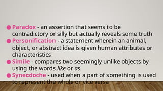 ● Paradox - an assertion that seems to be
contradictory or silly but actually reveals some truth
● Personification - a statement wherein an animal,
object, or abstract idea is given human attributes or
characteristics
● Simile - compares two seemingly unlike objects by
using the words like or as
● Synecdoche - used when a part of something is used
to represent the whole or vice versa
 