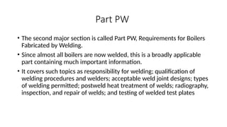 Part PW
• The second major section is called Part PW, Requirements for Boilers
Fabricated by Welding.
• Since almost all boilers are now welded, this is a broadly applicable
part containing much important information.
• It covers such topics as responsibility for welding; qualification of
welding procedures and welders; acceptable weld joint designs; types
of welding permitted; postweld heat treatment of welds; radiography,
inspection, and repair of welds; and testing of welded test plates
 