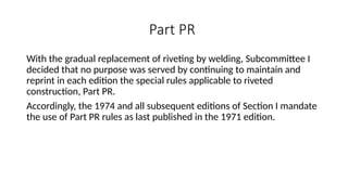 Part PR
With the gradual replacement of riveting by welding, Subcommittee I
decided that no purpose was served by continuing to maintain and
reprint in each edition the special rules applicable to riveted
construction, Part PR.
Accordingly, the 1974 and all subsequent editions of Section I mandate
the use of Part PR rules as last published in the 1971 edition.
 