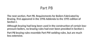 Part PB
The next section, Part PB, Requirements for Boilers Fabricated by
Brazing, first appeared in the 1996 Addenda to the 1995 edition of
Section I.
Although brazing had long been used in the construction of certain low-
pressure boilers, no brazing rules had ever been provided in Section I.
Part PB brazing rules resemble Part PW welding rules, but are much
less extensive.
 