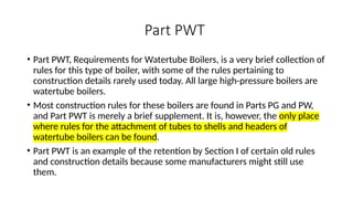 Part PWT
• Part PWT, Requirements for Watertube Boilers, is a very brief collection of
rules for this type of boiler, with some of the rules pertaining to
construction details rarely used today. All large high-pressure boilers are
watertube boilers.
• Most construction rules for these boilers are found in Parts PG and PW,
and Part PWT is merely a brief supplement. It is, however, the only place
where rules for the attachment of tubes to shells and headers of
watertube boilers can be found.
• Part PWT is an example of the retention by Section I of certain old rules
and construction details because some manufacturers might still use
them.
 
