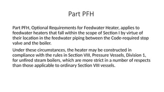 Part PFH
Part PFH, Optional Requirements for Feedwater Heater, applies to
feedwater heaters that fall within the scope of Section I by virtue of
their location in the feedwater piping between the Code-required stop
valve and the boiler.
Under these circumstances, the heater may be constructed in
compliance with the rules in Section VIII, Pressure Vessels, Division 1,
for unfired steam boilers, which are more strict in a number of respects
than those applicable to ordinary Section VIII vessels.
 