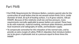 Part PMB
• Part PMB, Requirements for Miniature Boilers, contains special rules for the
construction of small boilers that do not exceed certain limits (16 in. inside
diameter of shell, 20 sq ft of heating surface, 5 cu ft gross volume, 100 psi
MAWP). Because of this relatively small size and low pressure, many
requirements normally applicable to power boilers are waived. These have
to do with materials, material marking, minimum plate thickness, postweld
heat treatment and radiography of welds, and feedwater supply.
• To compensate somewhat for this relaxation of the normal rules, and to
provide an extra margin of safety, PMB-21 stipulates that miniature boilers
are to be given a hydrostatic test at a pressure equal to three times the
MAWP.
 