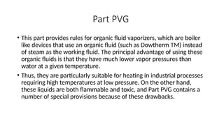 Part PVG
• This part provides rules for organic fluid vaporizers, which are boiler
like devices that use an organic fluid (such as Dowtherm TM) instead
of steam as the working fluid. The principal advantage of using these
organic fluids is that they have much lower vapor pressures than
water at a given temperature.
• Thus, they are particularly suitable for heating in industrial processes
requiring high temperatures at low pressure. On the other hand,
these liquids are both flammable and toxic, and Part PVG contains a
number of special provisions because of these drawbacks.
 