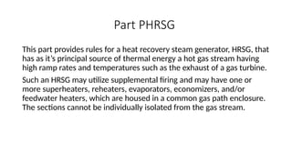 Part PHRSG
This part provides rules for a heat recovery steam generator, HRSG, that
has as it’s principal source of thermal energy a hot gas stream having
high ramp rates and temperatures such as the exhaust of a gas turbine.
Such an HRSG may utilize supplemental firing and may have one or
more superheaters, reheaters, evaporators, economizers, and/or
feedwater heaters, which are housed in a common gas path enclosure.
The sections cannot be individually isolated from the gas stream.
 