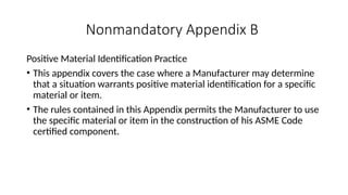 Nonmandatory Appendix B
Positive Material Identification Practice
• This appendix covers the case where a Manufacturer may determine
that a situation warrants positive material identification for a specific
material or item.
• The rules contained in this Appendix permits the Manufacturer to use
the specific material or item in the construction of his ASME Code
certified component.
 