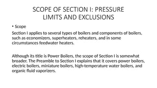 SCOPE OF SECTION I: PRESSURE
LIMITS AND EXCLUSIONS
• Scope
Section I applies to several types of boilers and components of boilers,
such as economizers, superheaters, reheaters, and in some
circumstances feedwater heaters.
Although its title is Power Boilers, the scope of Section I is somewhat
broader. The Preamble to Section I explains that it covers power boilers,
electric boilers, miniature boilers, high-temperature water boilers, and
organic fluid vaporizers.
 