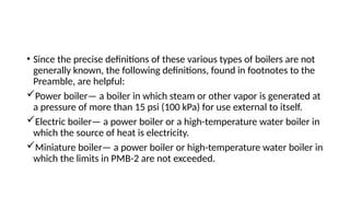 • Since the precise definitions of these various types of boilers are not
generally known, the following definitions, found in footnotes to the
Preamble, are helpful:
Power boiler— a boiler in which steam or other vapor is generated at
a pressure of more than 15 psi (100 kPa) for use external to itself.
Electric boiler— a power boiler or a high-temperature water boiler in
which the source of heat is electricity.
Miniature boiler— a power boiler or high-temperature water boiler in
which the limits in PMB-2 are not exceeded.
 