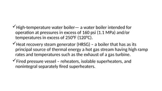 High-temperature water boiler— a water boiler intended for
operation at pressures in excess of 160 psi (1.1 MPa) and/or
temperatures in excess of 250°F (120°C).
Heat recovery steam generator (HRSG) – a boiler that has as its
principal source of thermal energy a hot gas stream having high ramp
rates and temperatures such as the exhaust of a gas turbine.
Fired pressure vessel – reheaters, isolable superheaters, and
nonintegral separately fired superheaters.
 