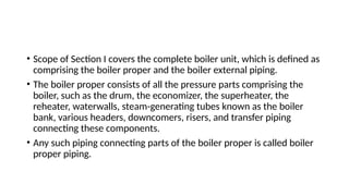 • Scope of Section I covers the complete boiler unit, which is defined as
comprising the boiler proper and the boiler external piping.
• The boiler proper consists of all the pressure parts comprising the
boiler, such as the drum, the economizer, the superheater, the
reheater, waterwalls, steam-generating tubes known as the boiler
bank, various headers, downcomers, risers, and transfer piping
connecting these components.
• Any such piping connecting parts of the boiler proper is called boiler
proper piping.
 