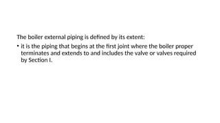 The boiler external piping is defined by its extent:
• it is the piping that begins at the first joint where the boiler proper
terminates and extends to and includes the valve or valves required
by Section I.
 