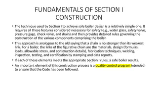 FUNDAMENTALS OF SECTION I
CONSTRUCTION
• The technique used by Section I to achieve safe boiler design is a relatively simple one. It
requires all those features considered necessary for safety (e.g., water glass, safety valve,
pressure gage, check valve, and drain) and then provides detailed rules governing the
construction of the various components comprising the boiler.
• This approach is analogous to the old saying that a chain is no stronger than its weakest
link. For a boiler, the links of the figurative chain are the materials, design (formulas,
loads, allowable stress, and construction details), fabrication techniques, welding,
inspection, testing, and certification by stamping and data reports.
• If each of these elements meets the appropriate Section I rules, a safe boiler results.
• An important element of this construction process is a quality control program intended
to ensure that the Code has been followed.
 