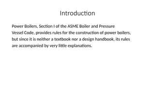 Introduction
Power Boilers, Section I of the ASME Boiler and Pressure
Vessel Code, provides rules for the construction of power boilers,
but since it is neither a textbook nor a design handbook, its rules
are accompanied by very little explanations.
 