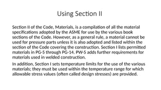 Using Section II
Section II of the Code, Materials, is a compilation of all the material
specifications adopted by the ASME for use by the various book
sections of the Code. However, as a general rule, a material cannot be
used for pressure parts unless it is also adopted and listed within the
section of the Code covering the construction. Section I lists permitted
materials in PG-5 through PG-14. PW-5 adds further requirements for
materials used in welded construction.
In addition, Section I sets temperature limits for the use of the various
materials; they must be used within the temperature range for which
allowable stress values (often called design stresses) are provided.
 