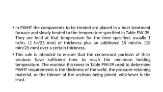 • In PWHT the components to be treated are placed in a heat treatment
furnace and slowly heated to the temperature specified in Table PW-39.
They are held at that temperature for the time specified, usually 1
hr/in. (1 hr/25 mm) of thickness plus an additional 15 min/in. (15
min/25 mm) over a certain thickness.
• This rule is intended to ensure that the centermost portions of thick
sections have sufficient time to reach the minimum holding
temperature. The nominal thickness in Table PW-39 used to determine
PWHT requirements is the thickness of the weld, the pressure-retaining
material, or the thinner of the sections being joined, whichever is the
least.
 