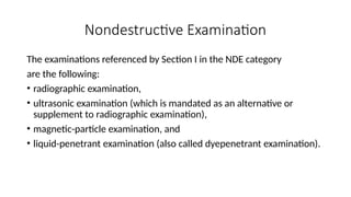 Nondestructive Examination
The examinations referenced by Section I in the NDE category
are the following:
• radiographic examination,
• ultrasonic examination (which is mandated as an alternative or
supplement to radiographic examination),
• magnetic-particle examination, and
• liquid-penetrant examination (also called dyepenetrant examination).
 