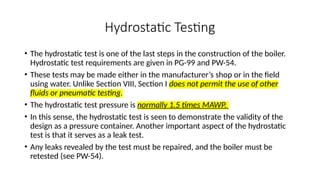 Hydrostatic Testing
• The hydrostatic test is one of the last steps in the construction of the boiler.
Hydrostatic test requirements are given in PG-99 and PW-54.
• These tests may be made either in the manufacturer’s shop or in the field
using water. Unlike Section VIII, Section I does not permit the use of other
fluids or pneumatic testing.
• The hydrostatic test pressure is normally 1.5 times MAWP.
• In this sense, the hydrostatic test is seen to demonstrate the validity of the
design as a pressure container. Another important aspect of the hydrostatic
test is that it serves as a leak test.
• Any leaks revealed by the test must be repaired, and the boiler must be
retested (see PW-54).
 