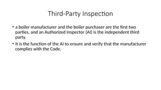 Third-Party Inspection
• a boiler manufacturer and the boiler purchaser are the first two
parties, and an Authorized Inspector (AI) is the independent third
party.
• It is the function of the AI to ensure and verify that the manufacturer
complies with the Code.
 