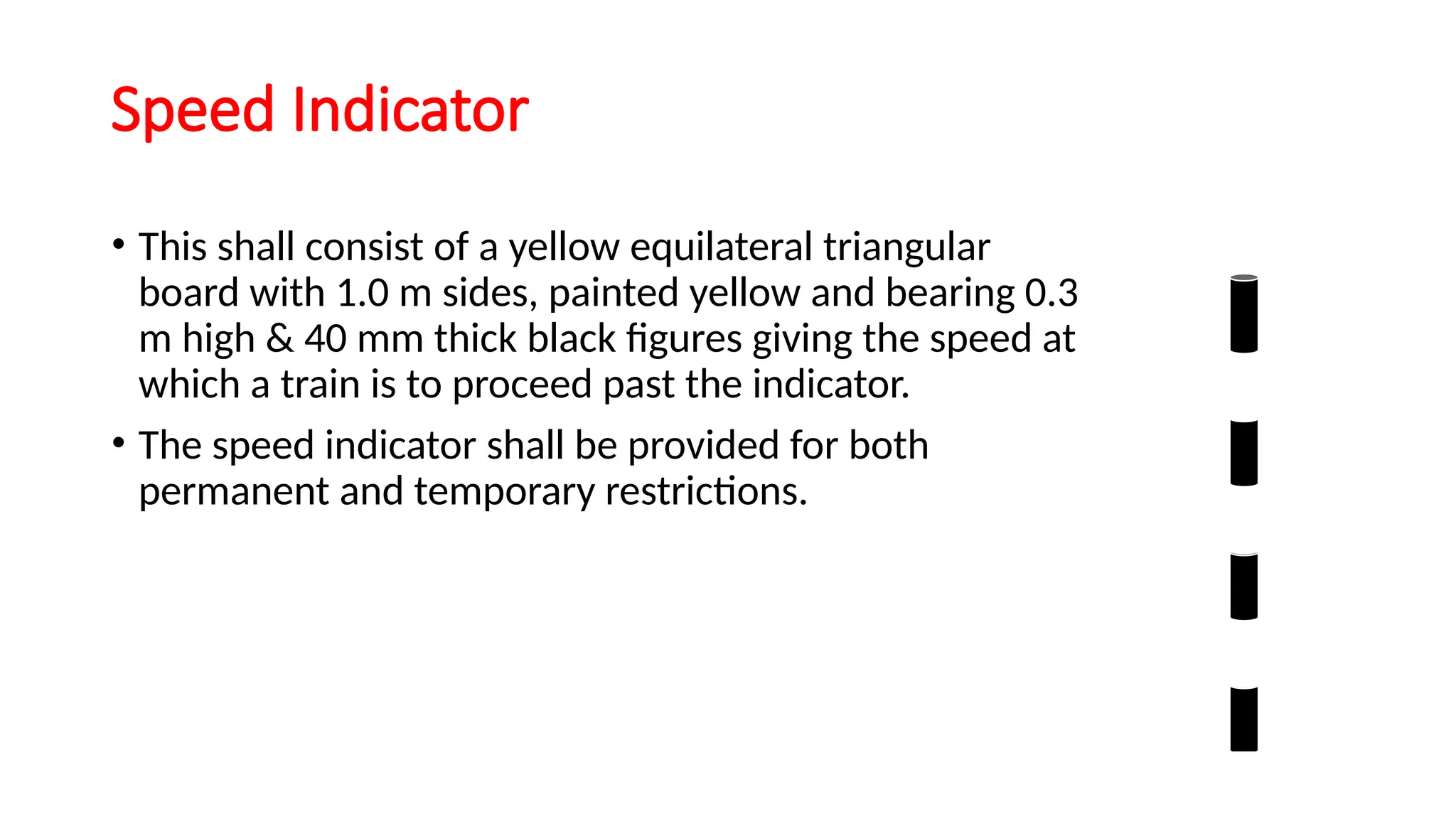 Speed Indicator
• This shall consist of a yellow equilateral triangular
board with 1.0 m sides, painted yellow and bearing 0.3
m high & 40 mm thick black figures giving the speed at
which a train is to proceed past the indicator.
• The speed indicator shall be provided for both
permanent and temporary restrictions.
 