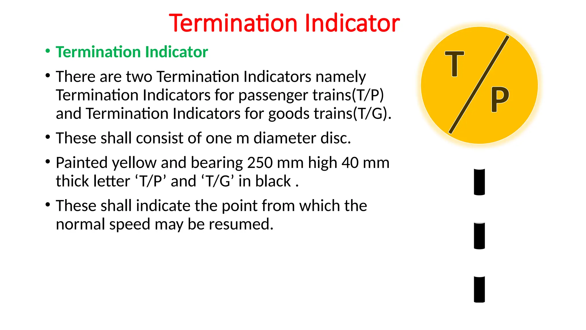Termination Indicator
• Termination Indicator
• There are two Termination Indicators namely
Termination Indicators for passenger trains(T/P)
and Termination Indicators for goods trains(T/G).
• These shall consist of one m diameter disc.
• Painted yellow and bearing 250 mm high 40 mm
thick letter ‘T/P’ and ‘T/G’ in black .
• These shall indicate the point from which the
normal speed may be resumed.
 