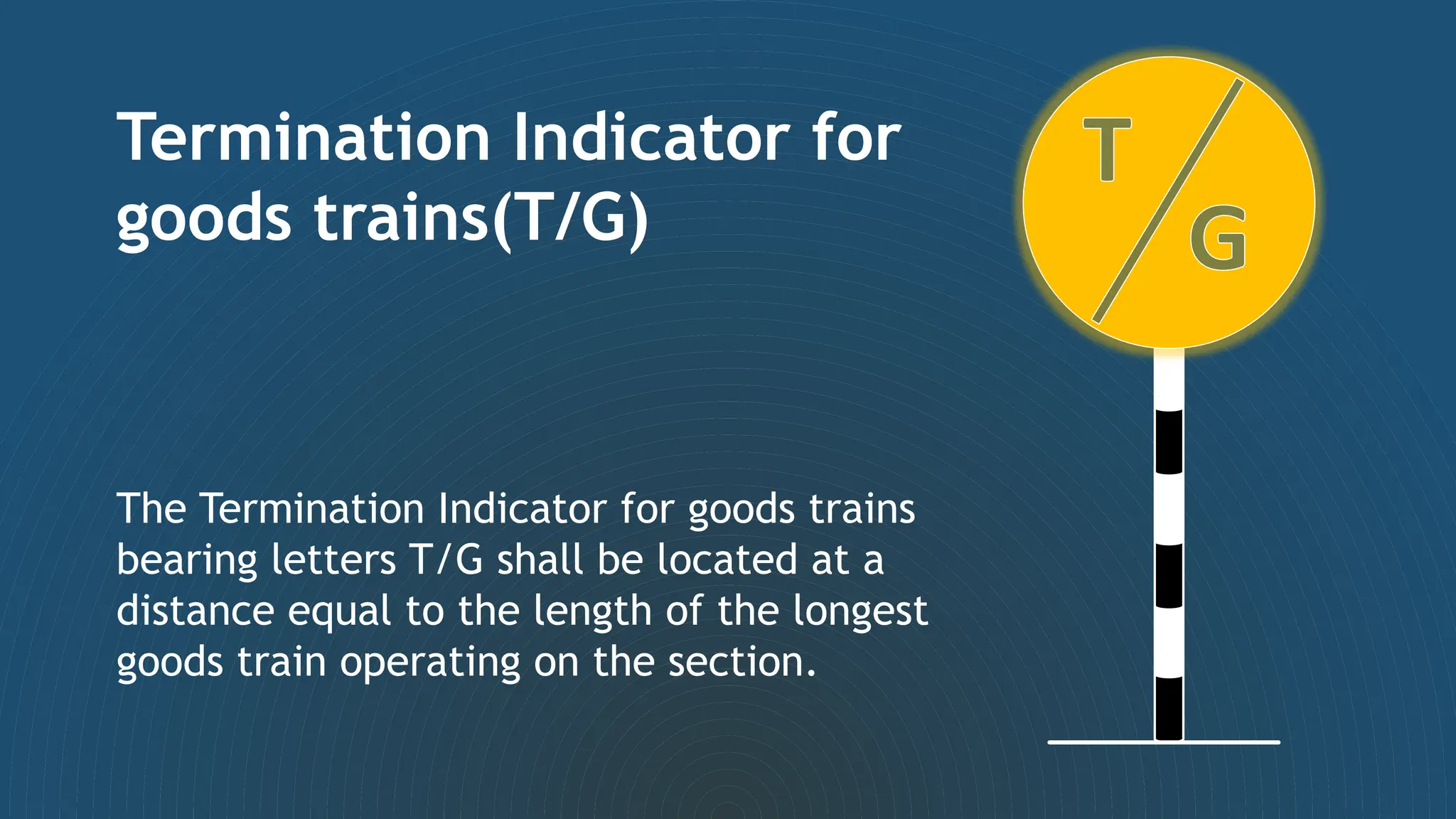 Termination Indicator for
goods trains(T/G)
The Termination Indicator for goods trains
bearing letters T/G shall be located at a
distance equal to the length of the longest
goods train operating on the section.
 