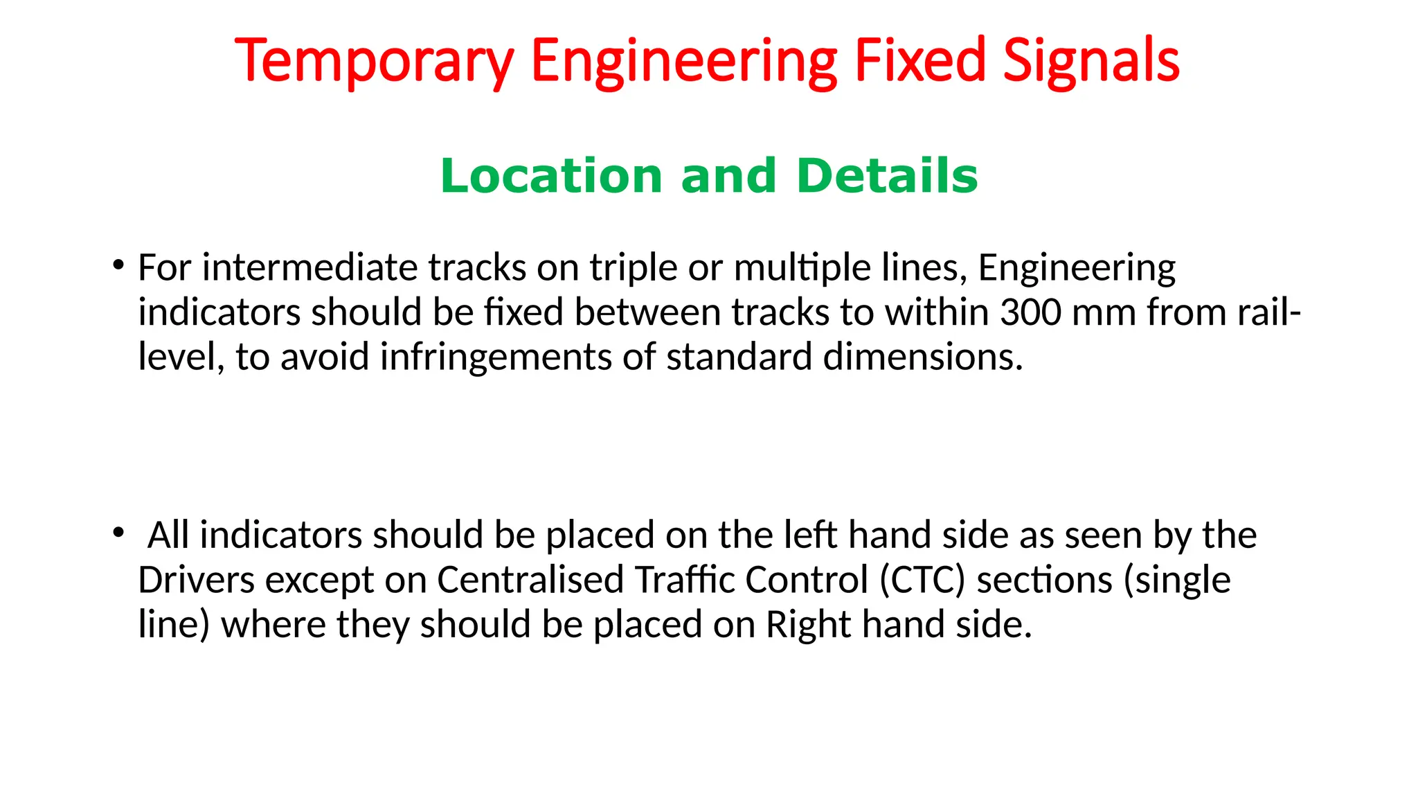 Temporary Engineering Fixed Signals
• For intermediate tracks on triple or multiple lines, Engineering
indicators should be fixed between tracks to within 300 mm from rail-
level, to avoid infringements of standard dimensions.
• All indicators should be placed on the left hand side as seen by the
Drivers except on Centralised Traffic Control (CTC) sections (single
line) where they should be placed on Right hand side.
Location and Details
 