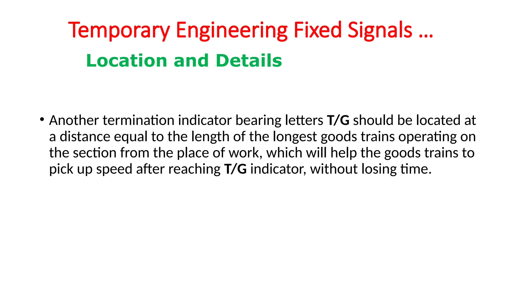Temporary Engineering Fixed Signals …
• Another termination indicator bearing letters T/G should be located at
a distance equal to the length of the longest goods trains operating on
the section from the place of work, which will help the goods trains to
pick up speed after reaching T/G indicator, without losing time.
Location and Details
 