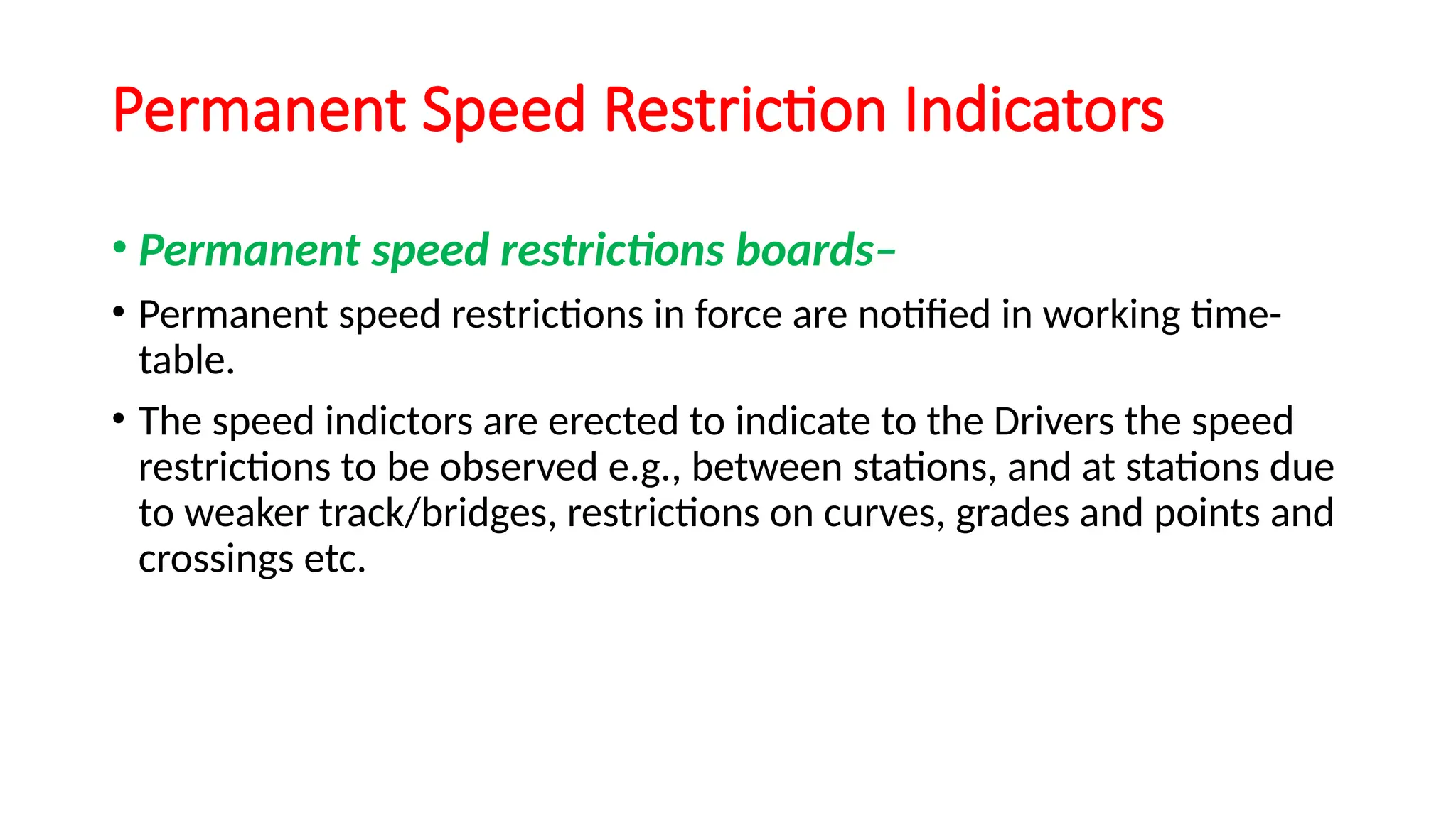 Permanent Speed Restriction Indicators
• Permanent speed restrictions boards–
• Permanent speed restrictions in force are notified in working time-
table.
• The speed indictors are erected to indicate to the Drivers the speed
restrictions to be observed e.g., between stations, and at stations due
to weaker track/bridges, restrictions on curves, grades and points and
crossings etc.
 