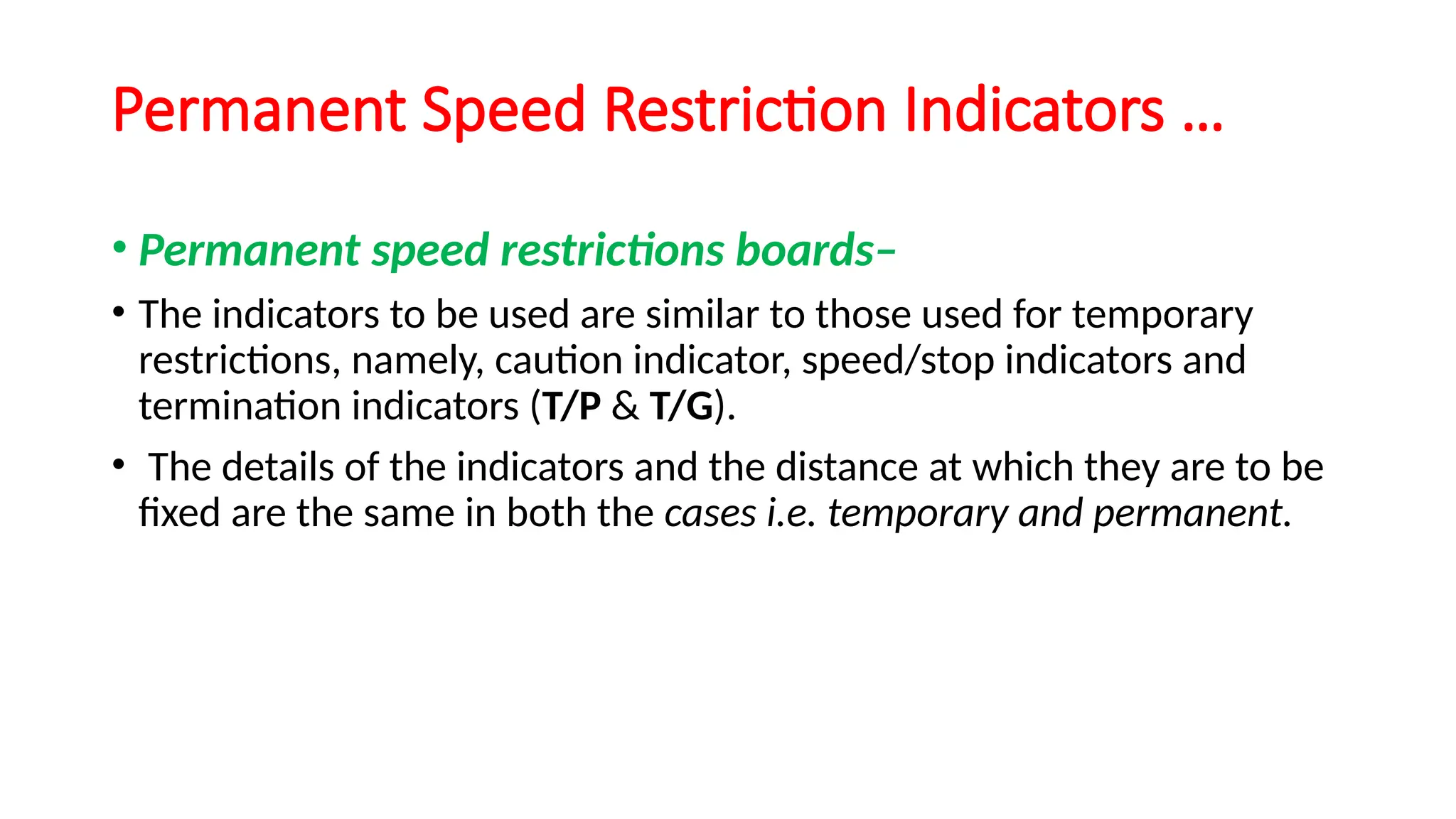 Permanent Speed Restriction Indicators …
• Permanent speed restrictions boards–
• The indicators to be used are similar to those used for temporary
restrictions, namely, caution indicator, speed/stop indicators and
termination indicators (T/P & T/G).
• The details of the indicators and the distance at which they are to be
fixed are the same in both the cases i.e. temporary and permanent.
 