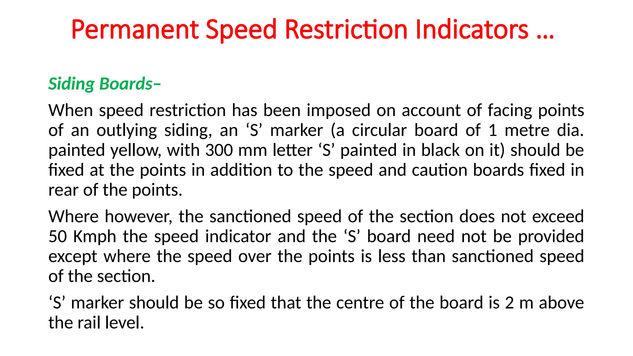 Permanent Speed Restriction Indicators …
Siding Boards–
When speed restriction has been imposed on account of facing points
of an outlying siding, an ‘S’ marker (a circular board of 1 metre dia.
painted yellow, with 300 mm letter ‘S’ painted in black on it) should be
fixed at the points in addition to the speed and caution boards fixed in
rear of the points.
Where however, the sanctioned speed of the section does not exceed
50 Kmph the speed indicator and the ‘S’ board need not be provided
except where the speed over the points is less than sanctioned speed
of the section.
‘S’ marker should be so fixed that the centre of the board is 2 m above
the rail level.
 