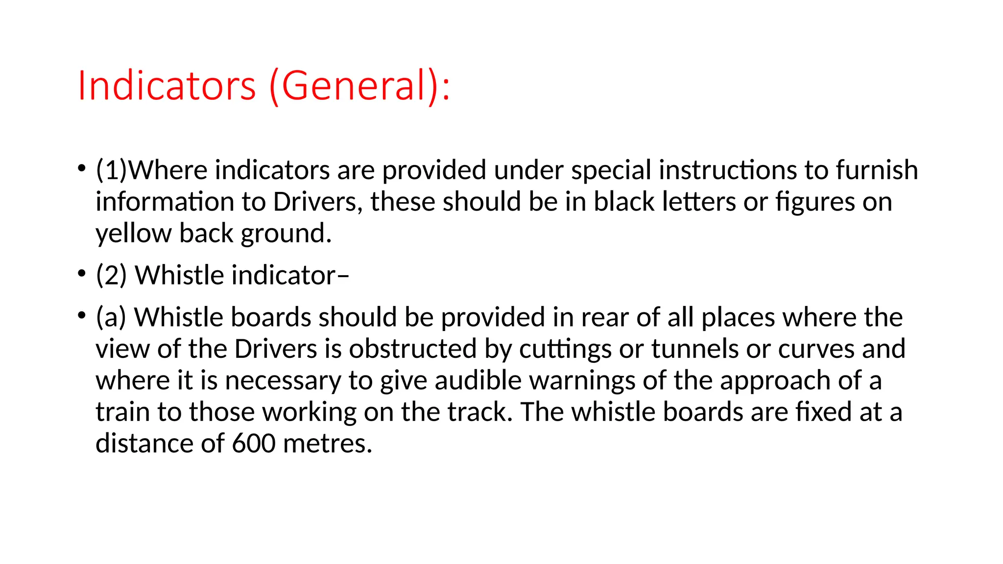Indicators (General):
• (1)Where indicators are provided under special instructions to furnish
information to Drivers, these should be in black letters or figures on
yellow back ground.
• (2) Whistle indicator–
• (a) Whistle boards should be provided in rear of all places where the
view of the Drivers is obstructed by cuttings or tunnels or curves and
where it is necessary to give audible warnings of the approach of a
train to those working on the track. The whistle boards are fixed at a
distance of 600 metres.
 