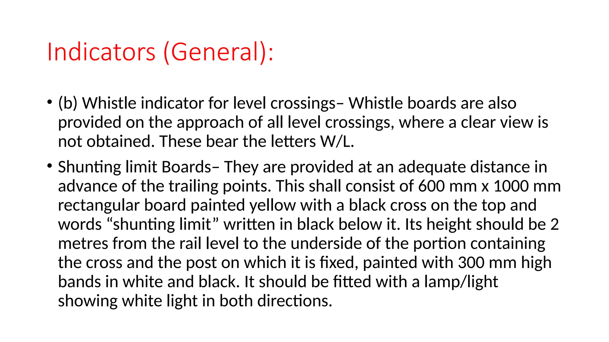Indicators (General):
• (b) Whistle indicator for level crossings– Whistle boards are also
provided on the approach of all level crossings, where a clear view is
not obtained. These bear the letters W/L.
• Shunting limit Boards– They are provided at an adequate distance in
advance of the trailing points. This shall consist of 600 mm x 1000 mm
rectangular board painted yellow with a black cross on the top and
words “shunting limit” written in black below it. Its height should be 2
metres from the rail level to the underside of the portion containing
the cross and the post on which it is fixed, painted with 300 mm high
bands in white and black. It should be fitted with a lamp/light
showing white light in both directions.
 