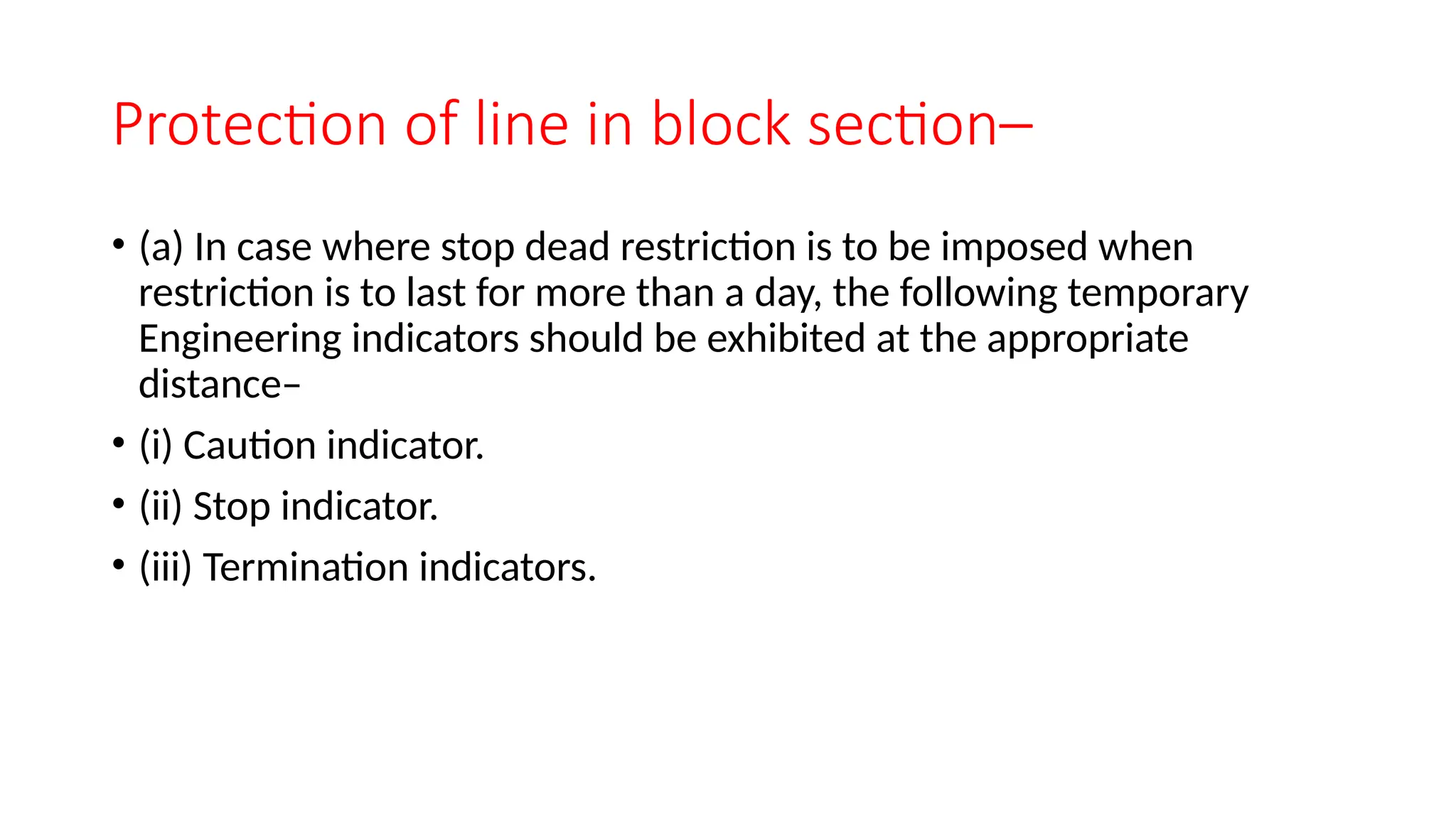 Protection of line in block section–
• (a) In case where stop dead restriction is to be imposed when
restriction is to last for more than a day, the following temporary
Engineering indicators should be exhibited at the appropriate
distance–
• (i) Caution indicator.
• (ii) Stop indicator.
• (iii) Termination indicators.
 