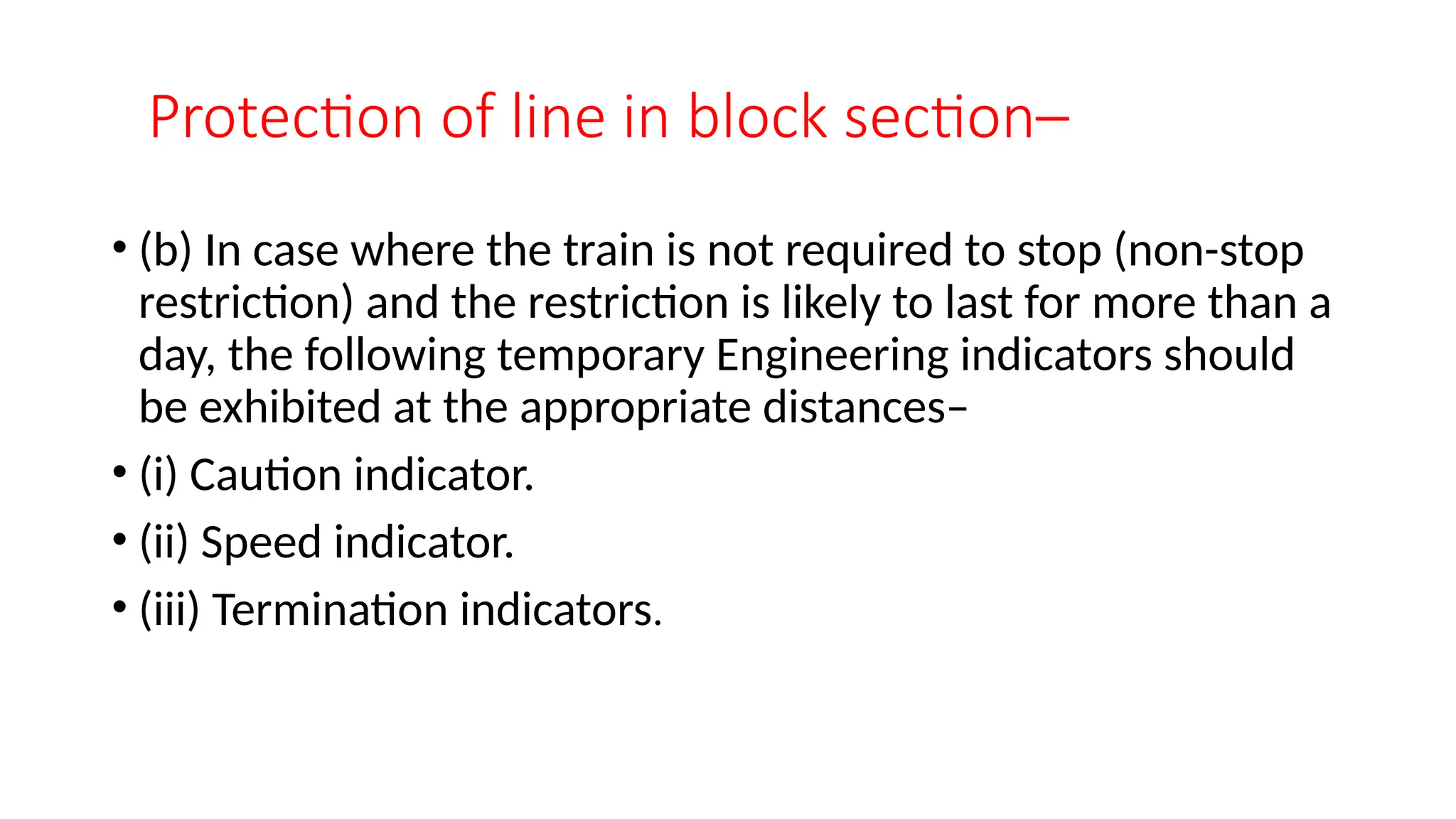 Protection of line in block section–
• (b) In case where the train is not required to stop (non-stop
restriction) and the restriction is likely to last for more than a
day, the following temporary Engineering indicators should
be exhibited at the appropriate distances–
• (i) Caution indicator.
• (ii) Speed indicator.
• (iii) Termination indicators.
 