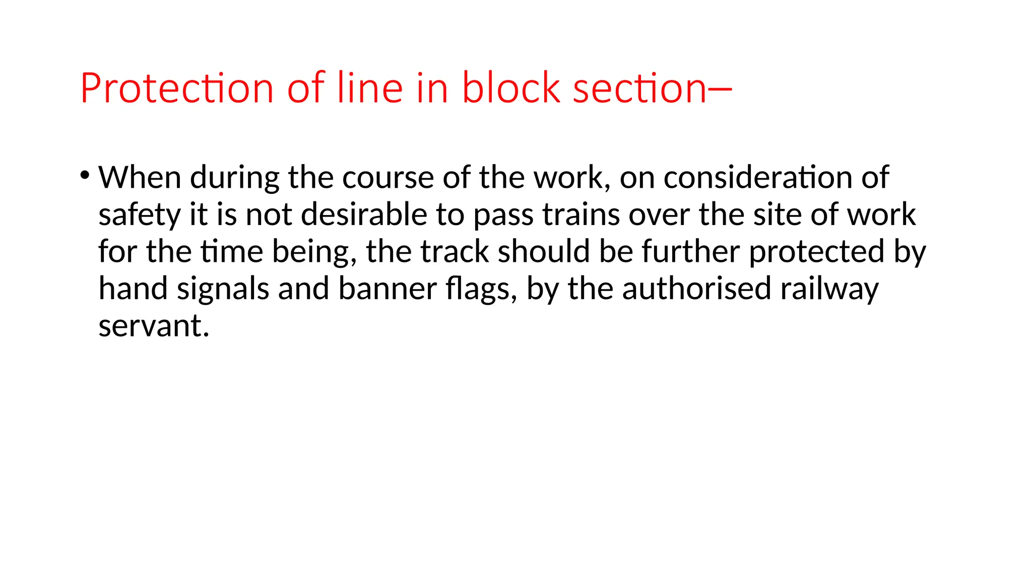 Protection of line in block section–
• When during the course of the work, on consideration of
safety it is not desirable to pass trains over the site of work
for the time being, the track should be further protected by
hand signals and banner flags, by the authorised railway
servant.
 