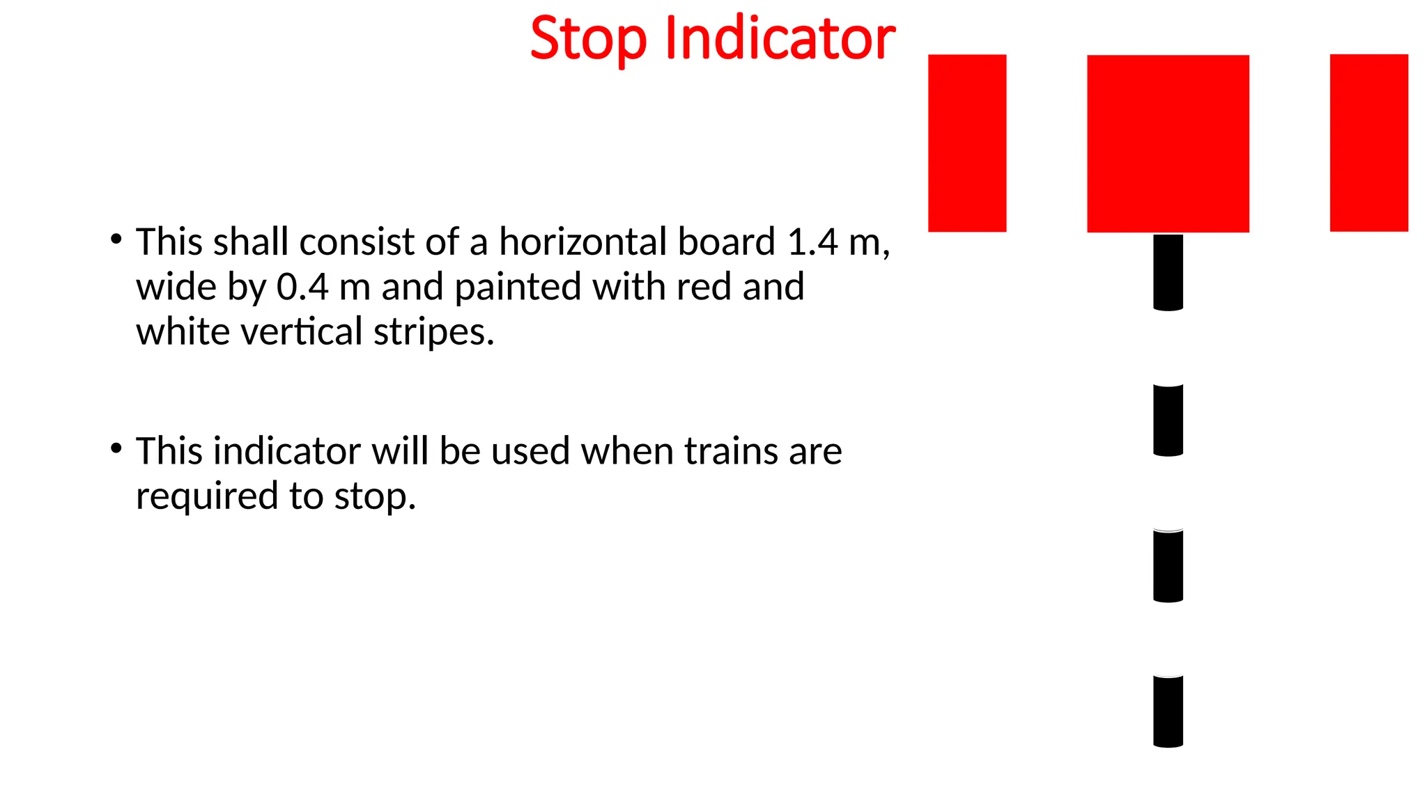 Stop Indicator
• This shall consist of a horizontal board 1.4 m,
wide by 0.4 m and painted with red and
white vertical stripes.
• This indicator will be used when trains are
required to stop.
 