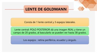 LENTE DE GOLDMANN
Consta de 1 lente central y 3 espejos laterales.
Lente central: POLO POSTERIOR dá una imagen REAL y tiene un
campo de 20 grados, al bascularlo se pueden ver hasta 38 grados.
Los espejos : retina periférica, ecuador y ángulo.
 