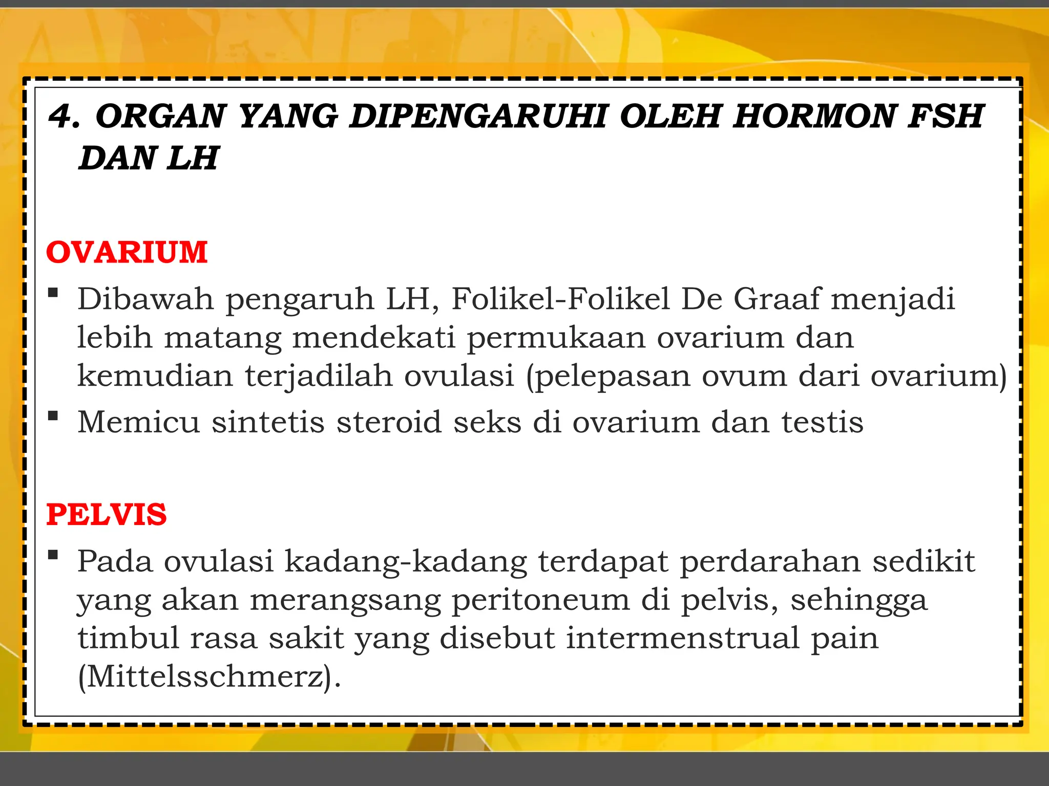 4. ORGAN YANG DIPENGARUHI OLEH HORMON FSH
DAN LH
OVARIUM
 Dibawah pengaruh LH, Folikel-Folikel De Graaf menjadi
lebih matang mendekati permukaan ovarium dan
kemudian terjadilah ovulasi (pelepasan ovum dari ovarium)
 Memicu sintetis steroid seks di ovarium dan testis
PELVIS
 Pada ovulasi kadang-kadang terdapat perdarahan sedikit
yang akan merangsang peritoneum di pelvis, sehingga
timbul rasa sakit yang disebut intermenstrual pain
(Mittelsschmerz).
 