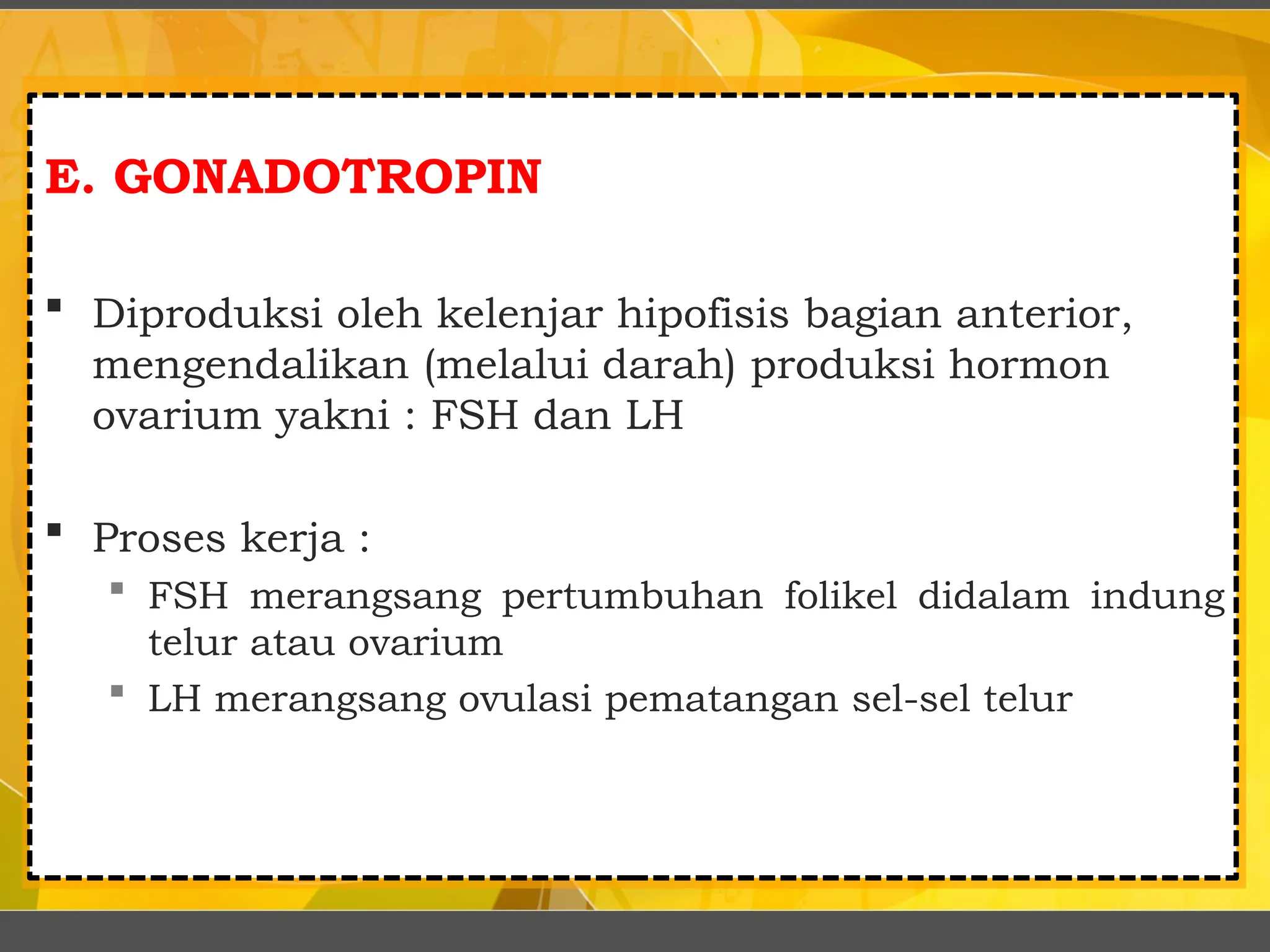 E. GONADOTROPIN
 Diproduksi oleh kelenjar hipofisis bagian anterior,
mengendalikan (melalui darah) produksi hormon
ovarium yakni : FSH dan LH
 Proses kerja :
 FSH merangsang pertumbuhan folikel didalam indung
telur atau ovarium
 LH merangsang ovulasi pematangan sel-sel telur
 