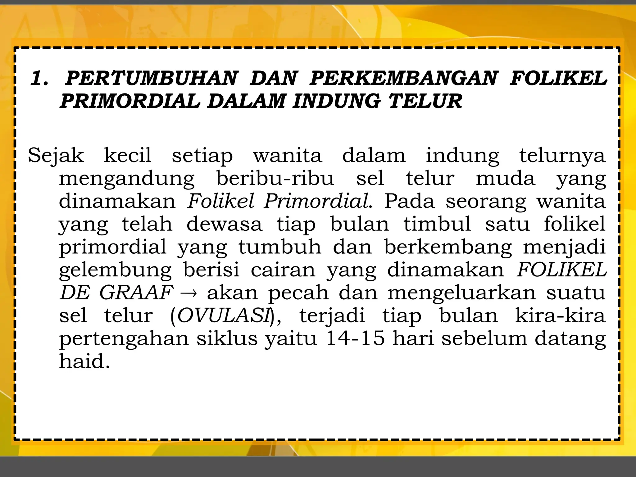 1. PERTUMBUHAN DAN PERKEMBANGAN FOLIKEL
PRIMORDIAL DALAM INDUNG TELUR
Sejak kecil setiap wanita dalam indung telurnya
mengandung beribu-ribu sel telur muda yang
dinamakan Folikel Primordial. Pada seorang wanita
yang telah dewasa tiap bulan timbul satu folikel
primordial yang tumbuh dan berkembang menjadi
gelembung berisi cairan yang dinamakan FOLIKEL
DE GRAAF  akan pecah dan mengeluarkan suatu
sel telur (OVULASI), terjadi tiap bulan kira-kira
pertengahan siklus yaitu 14-15 hari sebelum datang
haid.
 